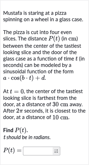 Mustafa is staring at a pizza spinning on a wheel in a glass case.
The pizza is cut into four even slices. The distance 
P(t) (in 
cm ) between the center of the tastiest looking slice and the door of the glass case as a function of time 
t (in seconds) can be modeled by a sinusoidal function of the form 
a*cos(b*t)+d.
At 
t=0, the center of the tastiest looking slice is farthest from the door, at a distance of 
30cm away. After 
2pi seconds, it is closest to the door, at a distance of 
10cm.
Find 
P(t).

t should be in radians.

P(t)=