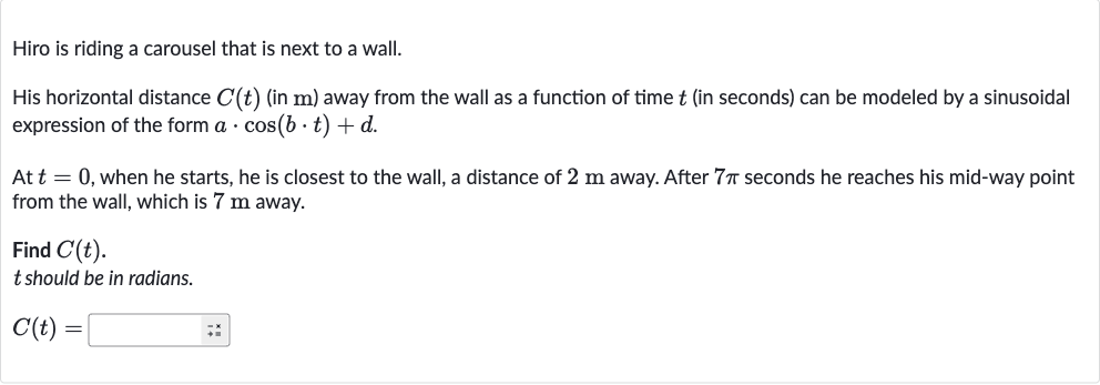 Hiro is riding a carousel that is next to a wall.
His horizontal distance 
C(t) (in 
m ) away from the wall as a function of time 
t (in seconds) can be modeled by a sinusoidal expression of the form 
a*cos(b*t)+d.
At 
t=0, when he starts, he is closest to the wall, a distance of 
2m away. After 
7pi seconds he reaches his mid-way point from the wall, which is 
7m away.
Find 
C(t).

t should be in radians.

C(t)=