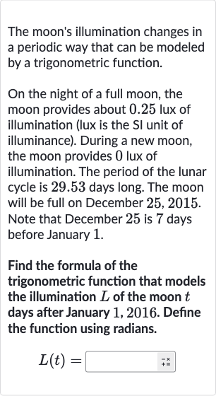 The moon's illumination changes in a periodic way that can be modeled by a trigonometric function.
On the night of a full moon, the moon provides about 0.25 lux of illumination (lux is the SI unit of illuminance). During a new moon, the moon provides 0 lux of illumination. The period of the lunar cycle is 29.53 days long. The moon will be full on December 
25,2015. Note that December 25 is 7 days before January 1.
Find the formula of the trigonometric function that models the illumination 
L of the moon 
t days after January 1,2016 . Define the function using radians.

L(t)=◻