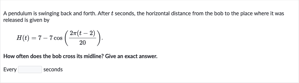 A pendulum is swinging back and forth. After 
t seconds, the horizontal distance from the bob to the place where it was released is given by

H(t)=7-7cos((2pi(t-2))/(20)).
How often does the bob cross its midline? Give an exact answer.
Every seconds