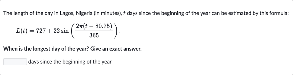 The length of the day in Lagos, Nigeria (in minutes), 
t days since the beginning of the year can be estimated by this formula:

L(t)=727+22 sin((2pi(t-80.75))/(365)).
When is the longest day of the year? Give an exact answer.
days since the beginning of the year