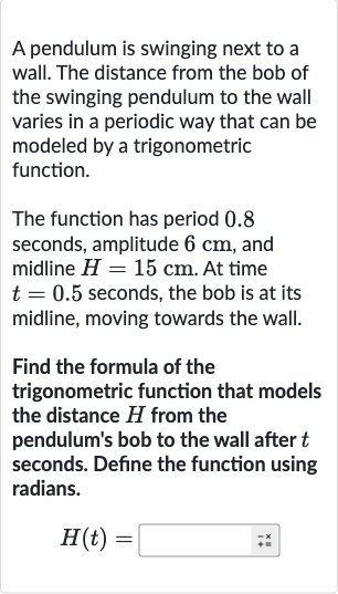 A pendulum is swinging next to a wall. The distance from the bob of the swinging pendulum to the wall varies in a periodic way that can be modeled by a trigonometric function.
The function has period 0.8 seconds, amplitude 
6cm, and midline 
H=15cm. At time 
t=0.5 seconds, the bob is at its midline, moving towards the wall.
Find the formula of the trigonometric function that models the distance 
H from the pendulum's bob to the wall after 
t seconds. Define the function using radians.

H(t)=◻