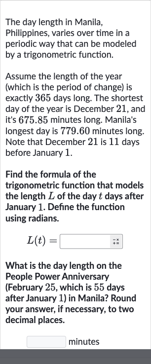 The day length in Manila, Philippines, varies over time in a periodic way that can be modeled by a trigonometric function.
Assume the length of the year (which is the period of change) is exactly 365 days long. The shortest day of the year is December 21 , and it's 675.85 minutes long. Manila's longest day is 779.60 minutes long. Note that December 21 is 11 days before January 1.
Find the formula of the trigonometric function that models the length 
L of the day 
t days after January 1 . Define the function using radians.

L(t)=◻
What is the day length on the People Power Anniversary (February 25, which is 55 days after January 1) in Manila? Round your answer, if necessary, to two decimal places.
minutes