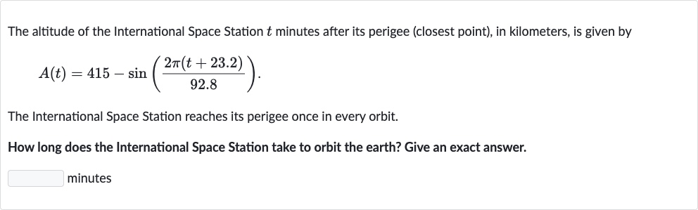 The altitude of the International Space Station 
t minutes after its perigee (closest point), in kilometers, is given by

A(t)=415-sin((2pi(t+23.2))/(92.8)).
The International Space Station reaches its perigee once in every orbit.
How long does the International Space Station take to orbit the earth? Give an exact answer.
minutes