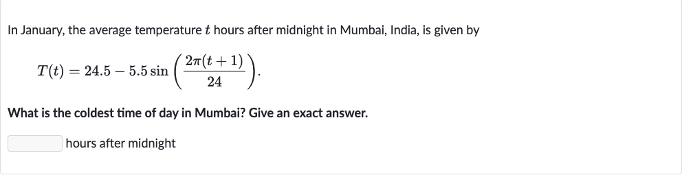 In January, the average temperature 
t hours after midnight in Mumbai, India, is given by

T(t)=24.5-5.5 sin((2pi(t+1))/(24)).
What is the coldest time of day in Mumbai? Give an exact answer.
hours after midnight