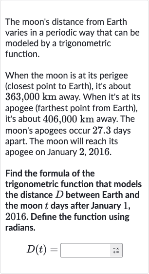 The moon's distance from Earth varies in a periodic way that can be modeled by a trigonometric function.
When the moon is at its perigee (closest point to Earth), it's about 
363,000km away. When it's at its apogee (farthest point from Earth), it's about 
406,000km away. The moon's apogees occur 27.3 days apart. The moon will reach its apogee on January 2, 2016.
Find the formula of the trigonometric function that models the distance 
D between Earth and the moon 
t days after January 1 , 2016. Define the function using radians.

D(t)=◻
