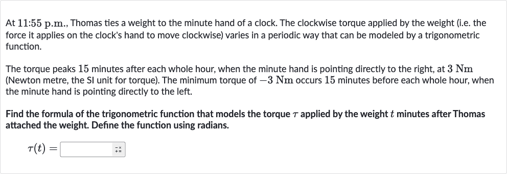 At 11:55 p.m., Thomas ties a weight to the minute hand of a clock. The clockwise torque applied by the weight (i.e. the force it applies on the clock's hand to move clockwise) varies in a periodic way that can be modeled by a trigonometric function.
The torque peaks 15 minutes after each whole hour, when the minute hand is pointing directly to the right, at 
3Nm (Newton metre, the SI unit for torque). The minimum torque of 
-3Nm occurs 15 minutes before each whole hour, when the minute hand is pointing directly to the left.
Find the formula of the trigonometric function that models the torque 
tau applied by the weight 
t minutes after Thomas attached the weight. Define the function using radians.

tau(t)=◻