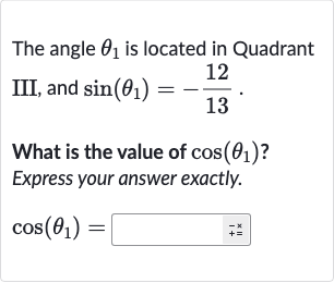 The angle 
theta_(1) is located in Quadrant III, and 
sin(theta_(1))=-(12)/(13).
What is the value of 
cos(theta_(1)) ? Express your answer exactly.

cos(theta_(1))=