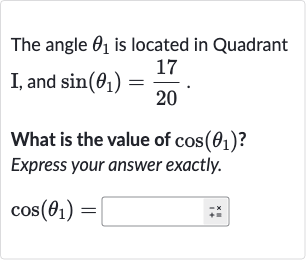 The angle 
theta_(1) is located in Quadrant I, and 
sin(theta_(1))=(17)/(20).
What is the value of 
cos(theta_(1)) ? Express your answer exactly.

cos(theta_(1))=