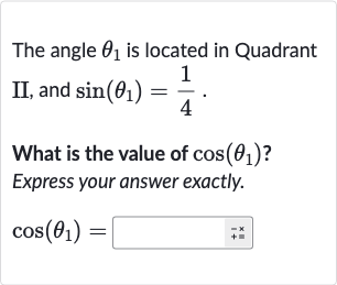 The angle 
theta_(1) is located in Quadrant II, and 
sin(theta_(1))=(1)/(4).
What is the value of 
cos(theta_(1)) ? Express your answer exactly.

cos(theta_(1))=