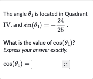 The angle 
theta_(1) is located in Quadrant IV, and 
sin(theta_(1))=-(24)/(25).
What is the value of 
cos(theta_(1)) ? Express your answer exactly.

cos(theta_(1))=