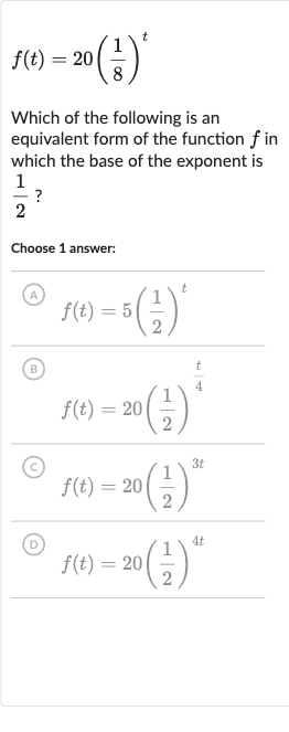 f(t)=20((1)/(8))^(t)
Which of the following is an equivalent form of the function 
f in which the base of the exponent is 
(1)/(2) ?
Choose 1 answer:
(A) 
f(t)=5((1)/(2))^(t)
(B)

f(t)=20((1)/(2))^((t)/(4))
(C) 
f(t)=20((1)/(2))^(3t)
(D) 
f(t)=20((1)/(2))^(4t)