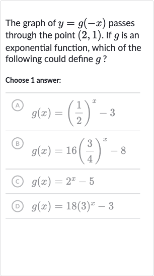 The graph of 
y=g(-x) passes through the point 
(2,1). If 
g is an exponential function, which of the following could define 
g ?
Choose 1 answer:
(A) 
g(x)=((1)/(2))^(x)-3
(B) 
g(x)=16((3)/(4))^(x)-8
(C) 
g(x)=2^(x)-5
(D) 
g(x)=18(3)^(x)-3
