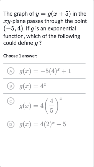 The graph of y=g(x+5) in the xy-plane passes through the point (-5,4). If g is an exponential function, which of the following could define g ?
Choose 1 answer:
(A) g(x)=-5(4)^(x)+1
(B) g(x)=4^(x)
(C) g(x)=4((4)/(5))^(x)
(D) g(x)=4(2)^(x)-5