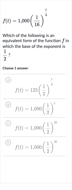 f(t)=1,000((1)/(16))^((t)/(4))
Which of the following is an equivalent form of the function 
f in which the base of the exponent is 
(1)/(2) ?
Choose 1 answer:
(A)

f(t)=125((1)/(2))^((t)/(4))
(B) 
f(t)=1,000((1)/(2))^(t)
(C) 
f(t)=1,000((1)/(2))^(2t)
(D) 
f(t)=1,000((1)/(2))^(4t)