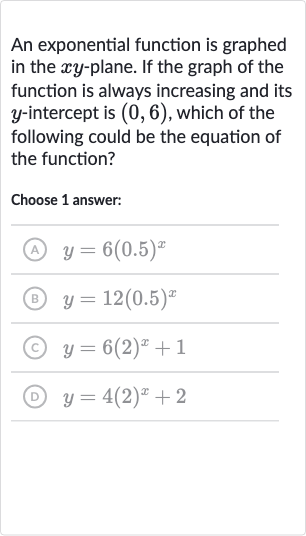 An exponential function is graphed in the 
xy-plane. If the graph of the function is always increasing and its 
y-intercept is 
(0,6), which of the following could be the equation of the function?
Choose 1 answer:
(A) 
y=6(0.5)^(x)
(B) 
y=12(0.5)^(x)
(C) 
y=6(2)^(x)+1
(D) 
y=4(2)^(x)+2