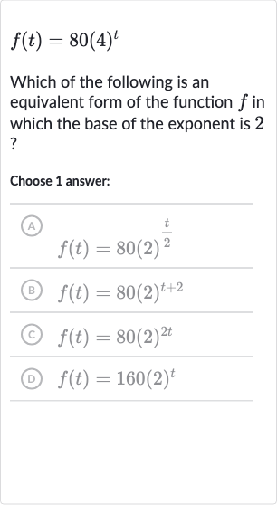 f(t)=80(4)^(t)
Which of the following is an equivalent form of the function 
f in which the base of the exponent is 2 ?
Choose 1 answer:
(A) 
f(t)=80(2)^((t)/(2))
(B) 
f(t)=80(2)^(t+2)
(C) 
f(t)=80(2)^(2t)
(D) 
f(t)=160(2)^(t)