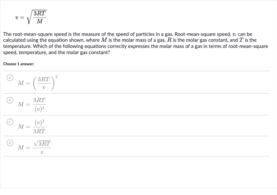 v=sqrt((3RT)/(M))
The root-mean-square speed is the measure of the speed of particles in a gas. Root-mean-square speed, 
v, can be calculated using the equation shown, where 
M is the molar mass of a gas, 
R is the molar gas constant, and 
T is the temperature. Which of the following equations correctly expresses the molar mass of a gas in terms of root-mean-square speed, temperature, and the molar gas constant?
Choose 1 answer:
(A) 
M=((3RT)/(v))^(2)
(B) 
M=(3RT)/((v)^(2))
(C) 
M=((v)^(2))/(3RT)
(D) 
M=(sqrt(3RT))/(v)