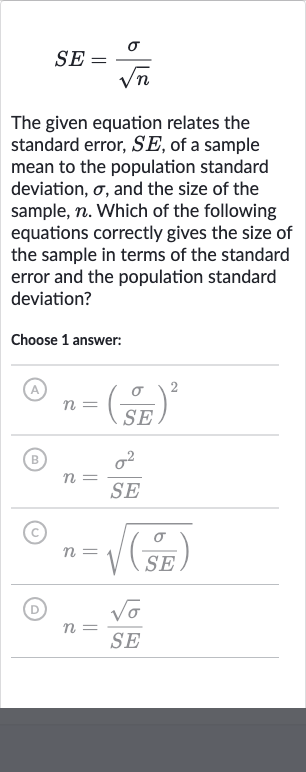 SE=(sigma)/(sqrtn)
The given equation relates the standard error, 
SE, of a sample mean to the population standard deviation, 
sigma, and the size of the sample, 
n. Which of the following equations correctly gives the size of the sample in terms of the standard error and the population standard deviation?
Choose 1 answer:
(A) 
n=((sigma)/(SE))^(2)
(B) 
n=(sigma^(2))/(SE)
(c) 
n=sqrt(((sigma)/(SE)))
(D) 
n=(sqrtsigma)/(SE)