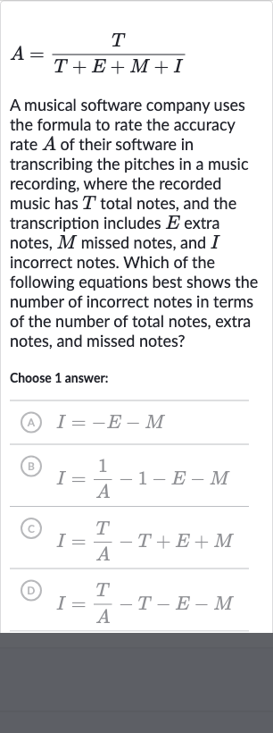A=(T)/(T+E+M+I)
A musical software company uses the formula to rate the accuracy rate 
A of their software in transcribing the pitches in a music recording, where the recorded music has 
T total notes, and the transcription includes 
E extra notes, 
M missed notes, and 
I incorrect notes. Which of the following equations best shows the number of incorrect notes in terms of the number of total notes, extra notes, and missed notes?
Choose 1 answer:
(A) 
I=-E-M
(B) 
I=(1)/(A)-1-E-M
(C) 
I=(T)/(A)-T+E+M
(D) 
I=(T)/(A)-T-E-M