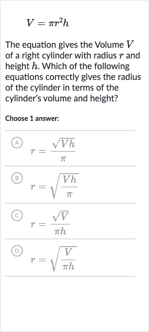 V=pir^(2)h
The equation gives the Volume 
V of a right cylinder with radius 
r and height 
h. Which of the following equations correctly gives the radius of the cylinder in terms of the cylinder's volume and height?
Choose 1 answer:
(A) 
r=(sqrt(Vh))/(pi)
(B) 
r=sqrt((Vh)/(pi))
(c) 
r=(sqrtV)/(pi h)
(D) 
r=sqrt((V)/(pi h))