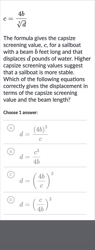 c=(4b)/(root(3)(d))
The formula gives the capsize screening value, 
c, for a sailboat with a beam 
b feet long and that displaces 
d pounds of water. Higher capsize screening values suggest that a sailboat is more stable. Which of the following equations correctly gives the displacement in terms of the capsize screening value and the beam length?
Choose 1 answer:
(A) 
d=((4b)^(3))/(c)
(B) 
d=(c^(3))/(4b)
(c) 
d=((4b)/(c))^(3)
(D) 
d=((c)/(4b))^(3)