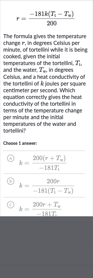 r=(-181 k(T_(t)-T_(w)))/(200)
The formula gives the temperature change 
r, in degrees Celsius per minute, of tortellini while it is being cooked, given the initial temperatures of the tortellini, 
T_(t), and the water, 
T_(w), in degrees Celsius, and a heat conductivity of the tortellini of 
k joules per square centimeter per second. Which equation correctly gives the heat conductivity of the tortellini in terms of the temperature change per minute and the initial temperatures of the water and tortellini?
Choose 1 answer:
(A) 
k=(200(r+T_(w)))/(-181T_(t))
(B) 
k=(200 r)/(-181(T_(t)-T_(w)))
(C) 
k=(200 r+T_(W))/(-181T_(t))