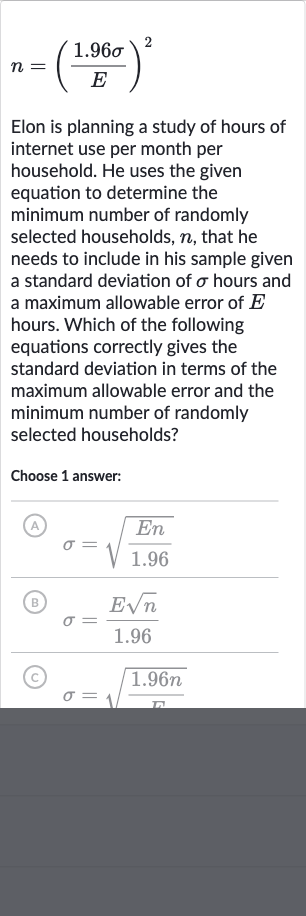 n=((1.96 sigma)/(E))^(2)
Elon is planning a study of hours of internet use per month per household. He uses the given equation to determine the minimum number of randomly selected households, 
n, that he needs to include in his sample given a standard deviation of 
sigma hours and a maximum allowable error of 
E hours. Which of the following equations correctly gives the standard deviation in terms of the maximum allowable error and the minimum number of randomly selected households?
Choose 1 answer:
(A) 
sigma=sqrt((En)/(1.96))
(B) 
sigma=(Esqrtn)/(1.96)
(C) 
sigma=sqrt((1.96 n)/(sigma))