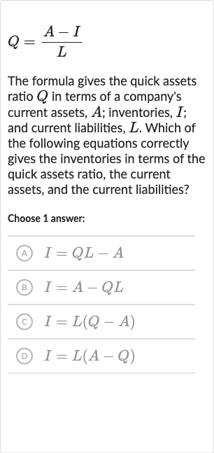 Q=(A-I)/(L)
The formula gives the quick assets ratio 
Q in terms of a company's current assets, 
A; inventories, 
I; and current liabilities, 
L. Which of the following equations correctly gives the inventories in terms of the quick assets ratio, the current assets, and the current liabilities?
Choose 1 answer:
(A) 
I=QL-A
(B) 
I=A-QL
(c) 
I=L(Q-A)
(D) 
I=L(A-Q)