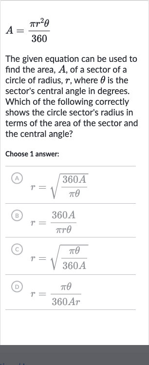 A=(pir^(2)theta)/(360)
The given equation can be used to find the area, 
A, of a sector of a circle of radius, 
r, where 
theta is the sector's central angle in degrees. Which of the following correctly shows the circle sector's radius in terms of the area of the sector and the central angle?
Choose 1 answer:
(A) 
r=sqrt((360 A)/(pi theta))
(B) 
r=(360 A)/(pi r theta)
(c) 
r=sqrt((pi theta)/(360 A))
(D) 
r=(pi theta)/(360 Ar)