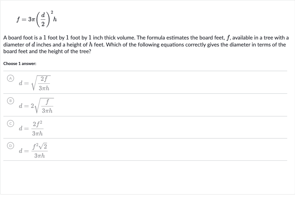 f=3pi((d)/(2))^(2)h
A board foot is a 1 foot by 1 foot by 1 inch thick volume. The formula estimates the board feet, 
f, available in a tree with a diameter of 
d inches and a height of 
h feet. Which of the following equations correctly gives the diameter in terms of the board feet and the height of the tree?
Choose 1 answer:
(A) 
d=sqrt((2f)/(3pi h))
(B) 
d=2sqrt((f)/(3pi h))
(C) 
d=(2f^(2))/(3pi h)
(D) 
d=(f^(2)sqrt2)/(3pi h)