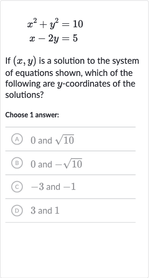 {:[x^(2)+y^(2)=10],[x-2y=5]:}
If 
(x,y) is a solution to the system of equations shown, which of the following are 
y-coordinates of the solutions?
Choose 1 answer:
(A) 0 and 
sqrt10
(B) 0 and 
-sqrt10
(c) -3 and -1
(D) 3 and 1