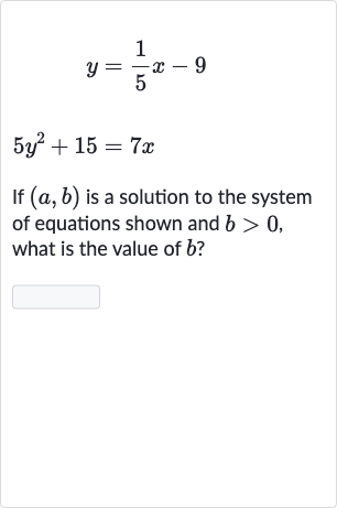 {:[y=(1)/(5)x-9],[5y^(2)+15=7x]:}
If 
(a,b) is a solution to the system of equations shown and 
b > 0, what is the value of 
b ?