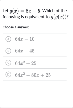 Let 
g(x)=8x-5. Which of the following is equivalent to 
g(g(x)) ?
Choose 1 answer:
(A) 
64 x-10
(B) 
64 x-45
(c) 
64x^(2)+25
(D) 
64x^(2)-80 x+25