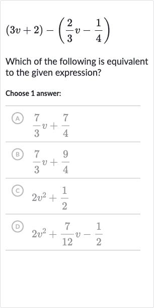(3v+2)-((2)/(3)v-(1)/(4))
Which of the following is equivalent to the given expression?
Choose 1 answer:
(A) 
(7)/(3)v+(7)/(4)
(B) 
(7)/(3)v+(9)/(4)
(C) 
2v^(2)+(1)/(2)
(D) 
2v^(2)+(7)/(12)v-(1)/(2)