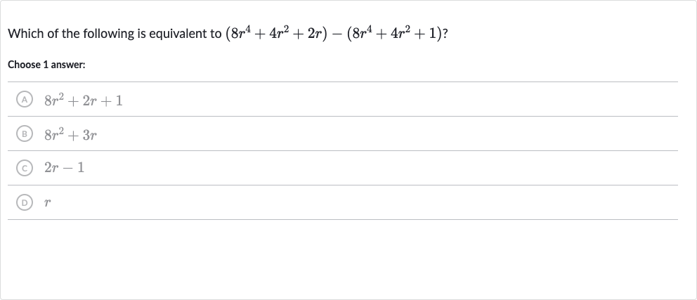 Which of the following is equivalent to 
(8r^(4)+4r^(2)+2r)-(8r^(4)+4r^(2)+1) ?
Choose 1 answer:
(A) 
8r^(2)+2r+1
(B) 
8r^(2)+3r
(C) 
2r-1
(D) 
r