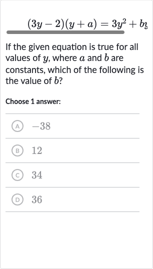 (3y-2)(y+a)=3y^(2)+bz
If the given equation is true for all values of 
y, where 
a and 
b are constants, which of the following is the value of 
b ?
Choose 1 answer:
(A) -38
(B) 12
(c) 34
(D) 36