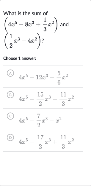 What is the sum of 
(4x^(5)-8x^(3)+(1)/(3)x^(2)) and 
((1)/(2)x^(3)-4x^(2)) ?
Choose 1 answer:
(A) 
4x^(5)-12x^(3)+(5)/(6)x^(2)
(B) 
4x^(5)-(15)/(2)x^(3)-(11)/(3)x^(2)
(c) 
4x^(5)-(7)/(2)x^(3)-x^(2)
(D) 
4x^(5)-(17)/(2)x^(3)+(11)/(3)x^(2)