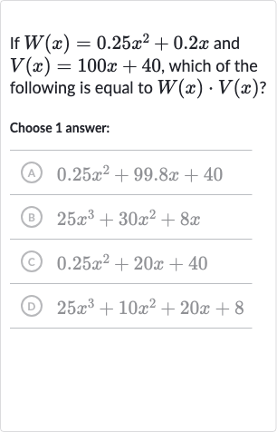 If 
W(x)=0.25x^(2)+0.2 x and 
V(x)=100 x+40, which of the following is equal to 
W(x)*V(x) ?
Choose 1 answer:
(A) 
0.25x^(2)+99.8 x+40
(B) 
25x^(3)+30x^(2)+8x
(c) 
0.25x^(2)+20 x+40
(D) 
25x^(3)+10x^(2)+20 x+8