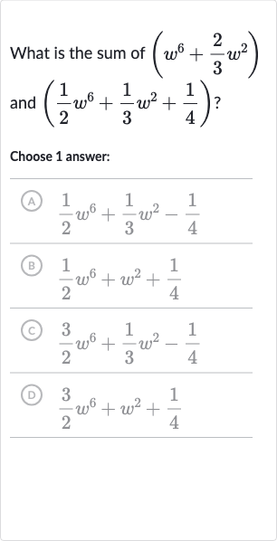 What is the sum of 
(w^(6)+(2)/(3)w^(2)) and 
((1)/(2)w^(6)+(1)/(3)w^(2)+(1)/(4)) ?
Choose 1 answer:
(A) 
(1)/(2)w^(6)+(1)/(3)w^(2)-(1)/(4)
(B) 
(1)/(2)w^(6)+w^(2)+(1)/(4)
(C) 
(3)/(2)w^(6)+(1)/(3)w^(2)-(1)/(4)
(D) 
(3)/(2)w^(6)+w^(2)+(1)/(4)