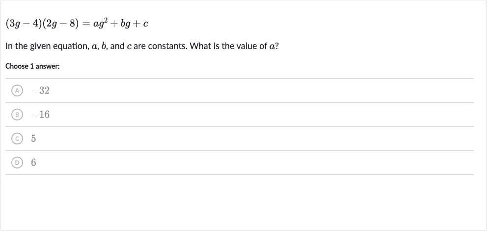 (3g-4)(2g-8)=ag^(2)+bg+c
In the given equation, 
a,b, and 
c are constants. What is the value of 
a ?
Choose 1 answer:
(A) -32
(B) -16
(C) 5
(D) 6