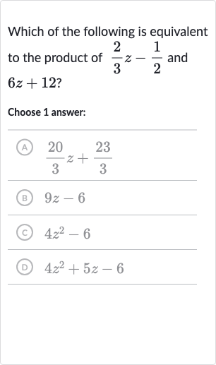 Which of the following is equivalent to the product of 
(2)/(3)z-(1)/(2) and 
6z+12 ?
Choose 1 answer:
(A) 
(20)/(3)z+(23)/(3)
(B) 
9z-6
(c) 
4z^(2)-6
(D) 
4z^(2)+5z-6