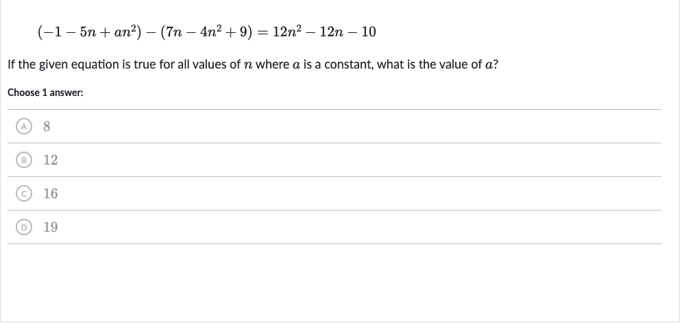 (-1-5n+an^(2))-(7n-4n^(2)+9)=12n^(2)-12 n-10
If the given equation is true for all values of 
n where 
a is a constant, what is the value of 
a ?
Choose 1 answer:
(A) 8
(B) 12
(C) 16
(D) 19