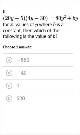 If

(20 y+5)(4y-30)=80y^(2)+by
for all values of 
y where 
b is a constant, then which of the following is the value of 
b ?
Choose 1 answer:
(A) -580
(B) -40
(c) 0
(D) 620