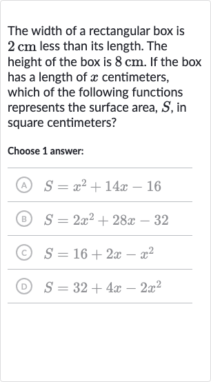 The width of a rectangular box is 
2cm less than its length. The height of the box is 
8cm. If the box has a length of 
x centimeters, which of the following functions represents the surface area, 
S, in square centimeters?
Choose 1 answer:
(A) 
S=x^(2)+14 x-16
(B) 
S=2x^(2)+28 x-32
(C) 
S=16+2x-x^(2)
(D) 
S=32+4x-2x^(2)