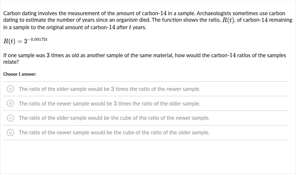 Carbon dating involves the measurement of the amount of carbon-14 in a sample. Archaeologists sometimes use carbon dating to estimate the number of years since an organism died. The function shows the ratio, 
R(t), of carbon-14 remaining in a sample to the original amount of carbon-14 after 
t years.

R(t)=2^(-0.00175 t)
If one sample was 3 times as old as another sample of the same material, how would the carbon-14 ratios of the samples relate?
Choose 1 answer:
(A) The ratio of the older sample would be 3 times the ratio of the newer sample.
(B) The ratio of the newer sample would be 3 times the ratio of the older sample.
(C) The ratio of the older sample would be the cube of the ratio of the newer sample.
(D) The ratio of the newer sample would be the cube of the ratio of the older sample.