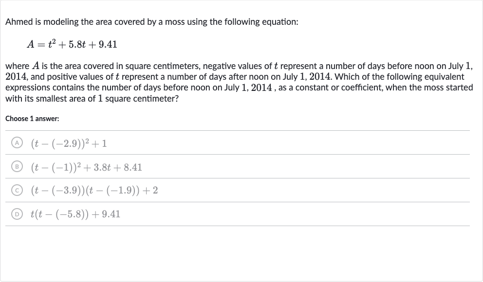 Ahmed is modeling the area covered by a moss using the following equation:

A=t^(2)+5.8 t+9.41
where 
A is the area covered in square centimeters, negative values of 
t represent a number of days before noon on July 1 , 2014 , and positive values of 
t represent a number of days after noon on July 1,2014 . Which of the following equivalent expressions contains the number of days before noon on July 1,2014 , as a constant or coefficient, when the moss started with its smallest area of 1 square centimeter?
Choose 1 answer:
(A) 
(t-(-2.9))^(2)+1
(B) 
(t-(-1))^(2)+3.8 t+8.41
(C) 
(t-(-3.9))(t-(-1.9))+2
(D) 
t(t-(-5.8))+9.41