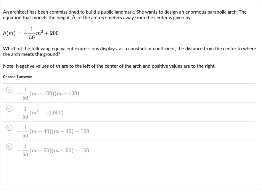 An architect has been commissioned to build a public landmark. She wants to design an enormous parabolic arch. The equation that models the height, 
h, of the arch 
m meters away from the center is given by:

h(m)=-(1)/(50)m^(2)+200
Which of the following equivalent expressions displays, as a constant or coefficient, the distance from the center to where the arch meets the ground?
Note: Negative values of 
m are to the left of the center of the arch and positive values are to the right.
Choose 1 answer:
(A) 
-(1)/(50)(m+100)(m-100)
(B) 
-(1)/(50)(m^(2)-10,000)
(C) 
-(1)/(50)(m+40)(m-40)+168
(D) 
-(1)/(50)(m+50)(m-50)+150