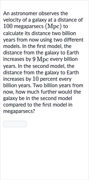 An astronomer observes the velocity of a galaxy at a distance of 100 megaparsecs (Mpc) to calculate its distance two billion years from now using two different models. In the first model, the distance from the galaxy to Earth increases by 
9Mpc every billion years. In the second model, the distance from the galaxy to Earth increases by 10 percent every billion years. Two billion years from now, how much further would the galaxy be in the second model compared to the first model in megaparsecs?