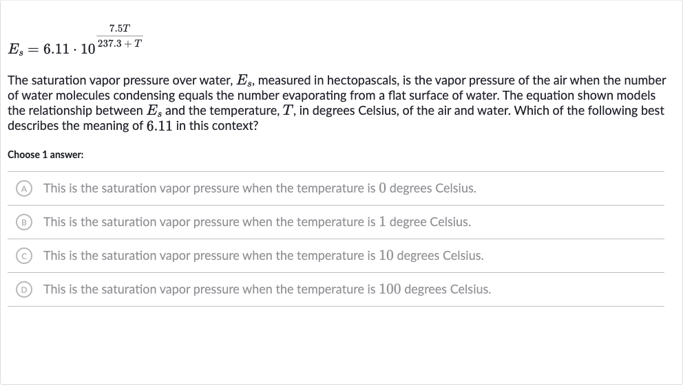 E_(s)=6.11*10^((7.5 T)/(237.3+T))
The saturation vapor pressure over water, 
E_(s), measured in hectopascals, is the vapor pressure of the air when the number of water molecules condensing equals the number evaporating from a flat surface of water. The equation shown models the relationship between 
E_(s) and the temperature, 
T, in degrees Celsius, of the air and water. Which of the following best describes the meaning of 6.11 in this context?
Choose 1 answer:
(A) This is the saturation vapor pressure when the temperature is 0 degrees Celsius.
(B) This is the saturation vapor pressure when the temperature is 1 degree Celsius.
(C) This is the saturation vapor pressure when the temperature is 10 degrees Celsius.
(D) This is the saturation vapor pressure when the temperature is 100 degrees Celsius.